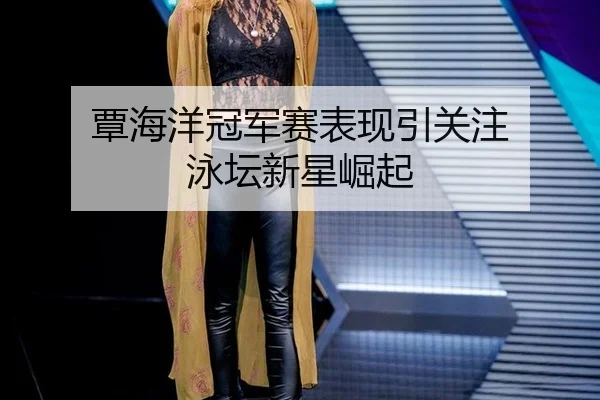 覃海洋冠军赛表现引关注 泳坛新星崛起